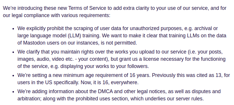 Presentamos estes novos Termos de Servicio para maior claridade no uso do noso servicio e para cumprir con diversos requisitos legais: • Prohibimos explicitamente a extracción de datos de usuarios con fins non autorizados, como o arquivo ou o adestramento de modelos lingüísticos extensos (LLM). Queremos aclarar que non está permitido adestrar LLMs cos datos de usuarios de Mastodon nas nosas instancias. • Aclaramos que conservas os dereitos sobre as obras que subes ó noso servicio (é dicir, as túas publicacións, imaxes, audio, vídeo, etc., o teu contido), pero concédesnos unha licencia necesaria para o funcionamento do servicio, por exemplo, para amosar as túas obras ós teus seguidores. • Establecemos unha nova idade mínima de 16 anos. Anteriormente, esta idade estaba fixada en 13 anos, especificamente para os usuarios de EE. UU. Agora é de 16 anos en todo o mundo. • Engadimos información sobre a DMCA e outros avisos legais, así como sobre disputas e arbitraxe, xunto coa sección de usos prohibidos, que constitúe a base das nosas normas de servidor.